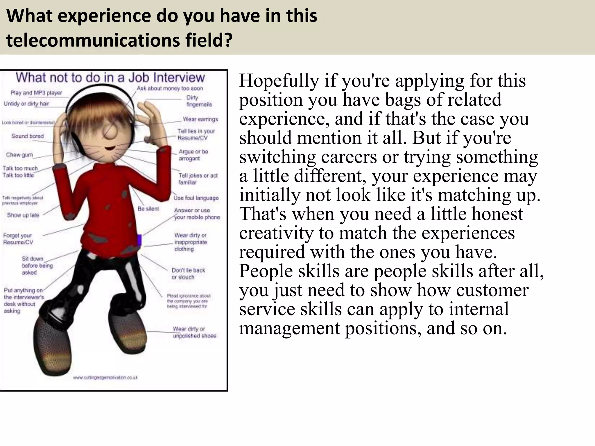 What experience do you have in this
telecommunications field?
Hopefully if you're applying for this
position you have bags of related
experience, and if that's the case you
should mention it all. But if you're
switching careers or trying something
a little different, your experience may
initially not look like it's matching up.
That's when you need a little honest
creativity to match the experiences
required with the ones you have.
People skills are people skills after all,
you just need to show how customer
service skills can apply to internal
management positions, and so on.
 