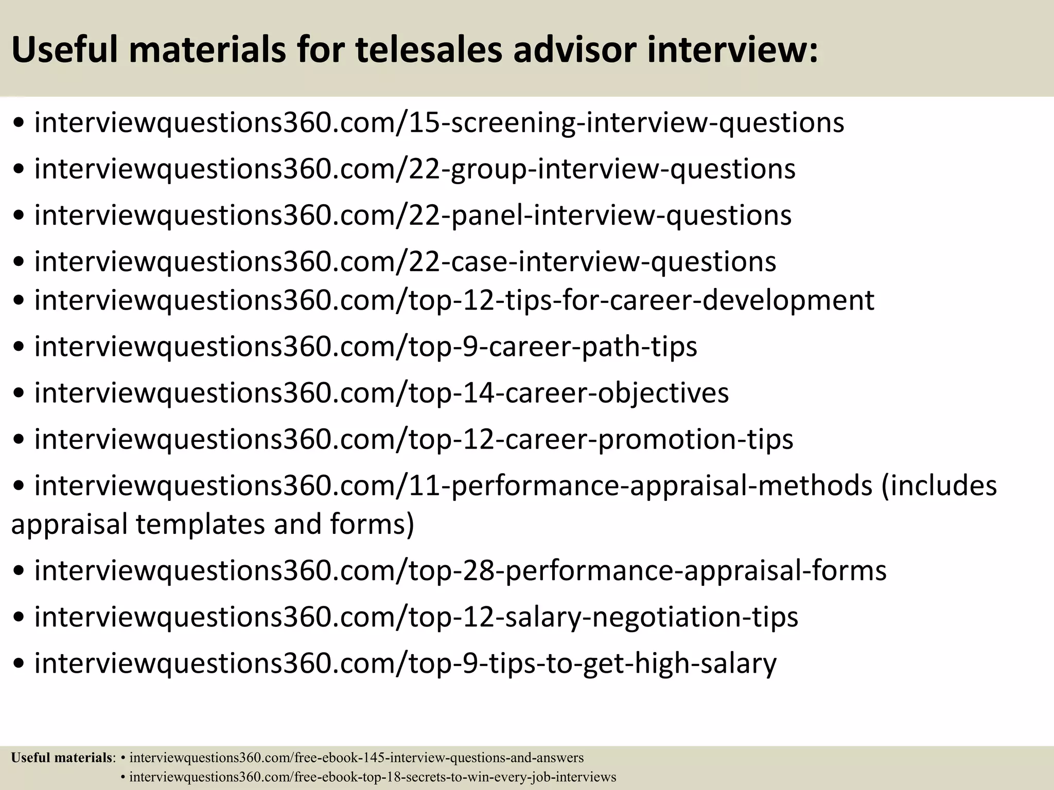 Useful materials for telesales advisor interview:
• interviewquestions360.com/15-screening-interview-questions
• interviewquestions360.com/22-group-interview-questions
• interviewquestions360.com/22-panel-interview-questions
• interviewquestions360.com/22-case-interview-questions
• interviewquestions360.com/top-12-tips-for-career-development
• interviewquestions360.com/top-9-career-path-tips
• interviewquestions360.com/top-14-career-objectives
• interviewquestions360.com/top-12-career-promotion-tips
• interviewquestions360.com/11-performance-appraisal-methods (includes
appraisal templates and forms)
• interviewquestions360.com/top-28-performance-appraisal-forms
• interviewquestions360.com/top-12-salary-negotiation-tips
• interviewquestions360.com/top-9-tips-to-get-high-salary
Useful materials: • interviewquestions360.com/free-ebook-145-interview-questions-and-answers
• interviewquestions360.com/free-ebook-top-18-secrets-to-win-every-job-interviews
 