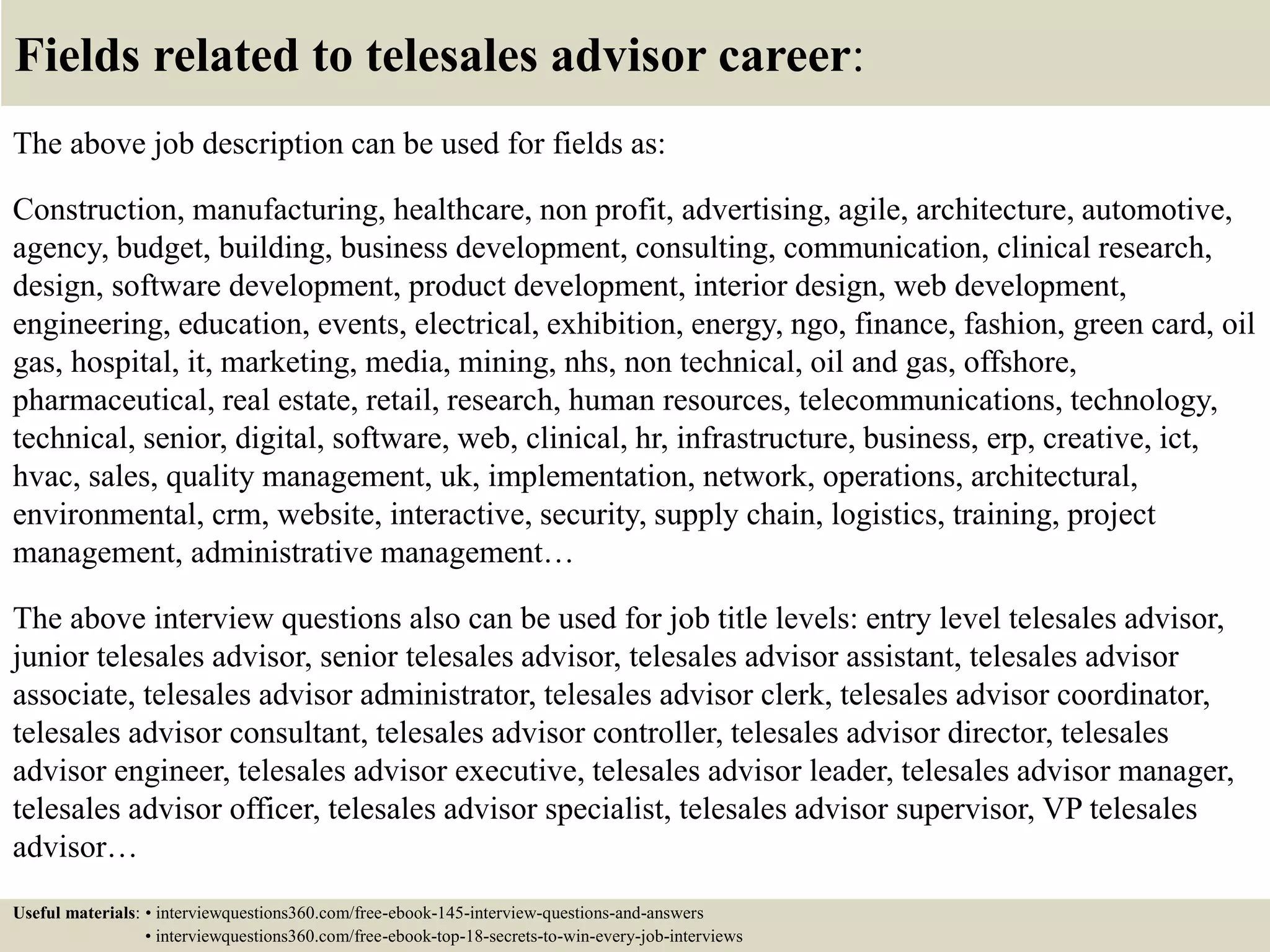 Fields related to telesales advisor career:
The above job description can be used for fields as:
Construction, manufacturing, healthcare, non profit, advertising, agile, architecture, automotive,
agency, budget, building, business development, consulting, communication, clinical research,
design, software development, product development, interior design, web development,
engineering, education, events, electrical, exhibition, energy, ngo, finance, fashion, green card, oil
gas, hospital, it, marketing, media, mining, nhs, non technical, oil and gas, offshore,
pharmaceutical, real estate, retail, research, human resources, telecommunications, technology,
technical, senior, digital, software, web, clinical, hr, infrastructure, business, erp, creative, ict,
hvac, sales, quality management, uk, implementation, network, operations, architectural,
environmental, crm, website, interactive, security, supply chain, logistics, training, project
management, administrative management…
The above interview questions also can be used for job title levels: entry level telesales advisor,
junior telesales advisor, senior telesales advisor, telesales advisor assistant, telesales advisor
associate, telesales advisor administrator, telesales advisor clerk, telesales advisor coordinator,
telesales advisor consultant, telesales advisor controller, telesales advisor director, telesales
advisor engineer, telesales advisor executive, telesales advisor leader, telesales advisor manager,
telesales advisor officer, telesales advisor specialist, telesales advisor supervisor, VP telesales
advisor…
Useful materials: • interviewquestions360.com/free-ebook-145-interview-questions-and-answers
• interviewquestions360.com/free-ebook-top-18-secrets-to-win-every-job-interviews
 