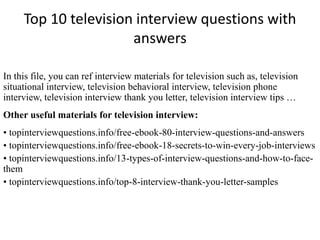 Top 10 television interview questions with
answers
In this file, you can ref interview materials for television such as, television
situational interview, television behavioral interview, television phone
interview, television interview thank you letter, television interview tips …
Other useful materials for television interview:
• topinterviewquestions.info/free-ebook-80-interview-questions-and-answers
• topinterviewquestions.info/free-ebook-18-secrets-to-win-every-job-interviews
• topinterviewquestions.info/13-types-of-interview-questions-and-how-to-face-
them
• topinterviewquestions.info/top-8-interview-thank-you-letter-samples
 