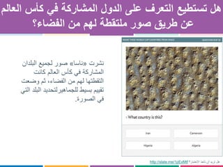 ‫على‬ ‫التعرف‬ ‫تستطيع‬ ‫هل‬‫ال‬‫دول‬‫في‬ ‫المشاركة‬‫العالم‬ ‫كأس‬
‫طريق‬ ‫عن‬‫الفضاء؟‬ ‫من‬ ‫لهم‬ ‫ملتقطة‬ ‫صور‬
‫نشرت‬«‫ناسا‬»‫البلدان‬ ‫لجميع‬ ‫صور‬
‫كانت‬ ‫العالم‬ ‫كأس‬ ‫في‬ ‫المشاركة‬
‫وضع‬ ‫ثم‬ ،‫الفضاء‬ ‫من‬ ‫لهم‬ ‫التقطتها‬‫ت‬
‫تقييم‬‫بسيط‬‫لل‬‫جماهير‬‫ل‬‫التي‬ ‫البلد‬ ‫تحديد‬
‫الصورة‬ ‫في‬.
http://slate.me/1pExMtf ‫تأخذ‬ ‫أن‬ ‫تريد‬ ‫هل‬‫االختبار؟‬
 