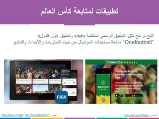 ‫العالم‬ ‫كأس‬ ‫لمتابعة‬ ‫تطبيقات‬
‫لمنظمة‬ ‫الرسمي‬ ‫التطبيق‬ ‫مثل‬ ‫برامج‬ ‫تتيح‬«‫فيفا‬»‫وتطبيق‬«‫ون‬‫فتبول‬»
“Onefootball”‫والنتائج‬ ‫واألحداث‬ ‫المباريات‬ ‫حيث‬ ‫من‬ ‫المونديال‬ ‫مستجدات‬ ‫متابعة‬.
http://fxn.ws/SCRabt ‫المصدر‬:http://bit.ly/1i7r9gY http://bit.ly/1lwOGm7 ‫الصور‬:
 