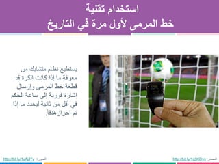 ‫تقنية‬ ‫استخدام‬
‫التاريخ‬ ‫في‬ ‫مرة‬ ‫ألول‬ ‫المرمى‬ ‫خط‬
http://bit.ly/1q3KOyn ‫المصدر‬:‫الصورة‬:uAjJTv1http://bit.ly/
‫من‬ ‫متشابك‬ ‫نظام‬ ‫يستطيع‬
‫قد‬ ‫الكرة‬ ‫كانت‬ ‫إذا‬ ‫ما‬ ‫معرفة‬
‫وإرسال‬ ‫المرمى‬ ‫خط‬ ‫قطعة‬
‫الحكم‬ ‫ساعة‬ ‫إلى‬ ‫فورية‬ ‫إشارة‬
‫إذا‬ ‫ما‬ ‫ليحدد‬ ‫ثانية‬ ‫من‬ ‫أقل‬ ‫في‬
‫احراز‬ ‫تم‬‫هدفا‬.
 
