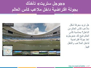 «‫ستريت‬ ‫جوجل‬»‫تأخذك‬
‫العالم‬ ‫كأس‬ ‫مالعب‬ ‫داخل‬ ‫افتراضية‬ ‫بجولة‬
‫شكل‬ ‫معرفة‬ ‫تريد‬ ‫هل‬
‫من‬ ‫العالم‬ ‫كأس‬ ‫مالعب‬
‫كأس‬ ‫بمناسبة‬ ‫الداخل؟‬
‫لك‬ ‫تتيح‬ ‫العالم‬«‫جوجل‬»
‫افتراضية‬ ‫جولة‬ ‫اخذ‬
‫والتنقل‬ ‫المالعب‬ ‫لداخل‬
‫فيها‬.
http://on.mash.to/Tgl46s ‫المصدر‬:
 