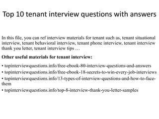 Top 10 tenant interview questions with answers
In this file, you can ref interview materials for tenant such as, tenant situational
interview, tenant behavioral interview, tenant phone interview, tenant interview
thank you letter, tenant interview tips …
Other useful materials for tenant interview:
• topinterviewquestions.info/free-ebook-80-interview-questions-and-answers
• topinterviewquestions.info/free-ebook-18-secrets-to-win-every-job-interviews
• topinterviewquestions.info/13-types-of-interview-questions-and-how-to-face-
them
• topinterviewquestions.info/top-8-interview-thank-you-letter-samples
 