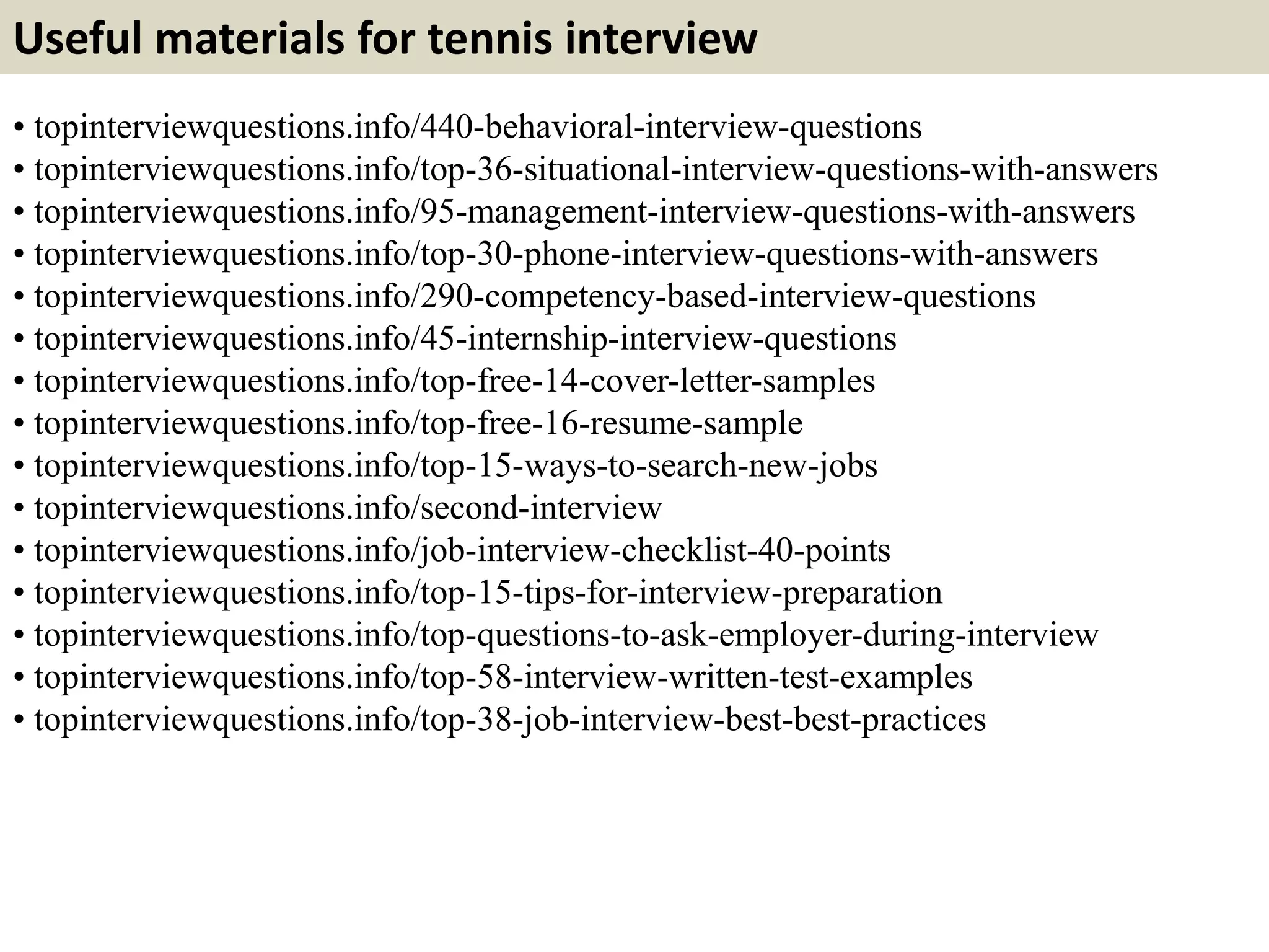 Useful materials for tennis interview
• topinterviewquestions.info/440-behavioral-interview-questions
• topinterviewquestions.info/top-36-situational-interview-questions-with-answers
• topinterviewquestions.info/95-management-interview-questions-with-answers
• topinterviewquestions.info/top-30-phone-interview-questions-with-answers
• topinterviewquestions.info/290-competency-based-interview-questions
• topinterviewquestions.info/45-internship-interview-questions
• topinterviewquestions.info/top-free-14-cover-letter-samples
• topinterviewquestions.info/top-free-16-resume-sample
• topinterviewquestions.info/top-15-ways-to-search-new-jobs
• topinterviewquestions.info/second-interview
• topinterviewquestions.info/job-interview-checklist-40-points
• topinterviewquestions.info/top-15-tips-for-interview-preparation
• topinterviewquestions.info/top-questions-to-ask-employer-during-interview
• topinterviewquestions.info/top-58-interview-written-test-examples
• topinterviewquestions.info/top-38-job-interview-best-best-practices
 