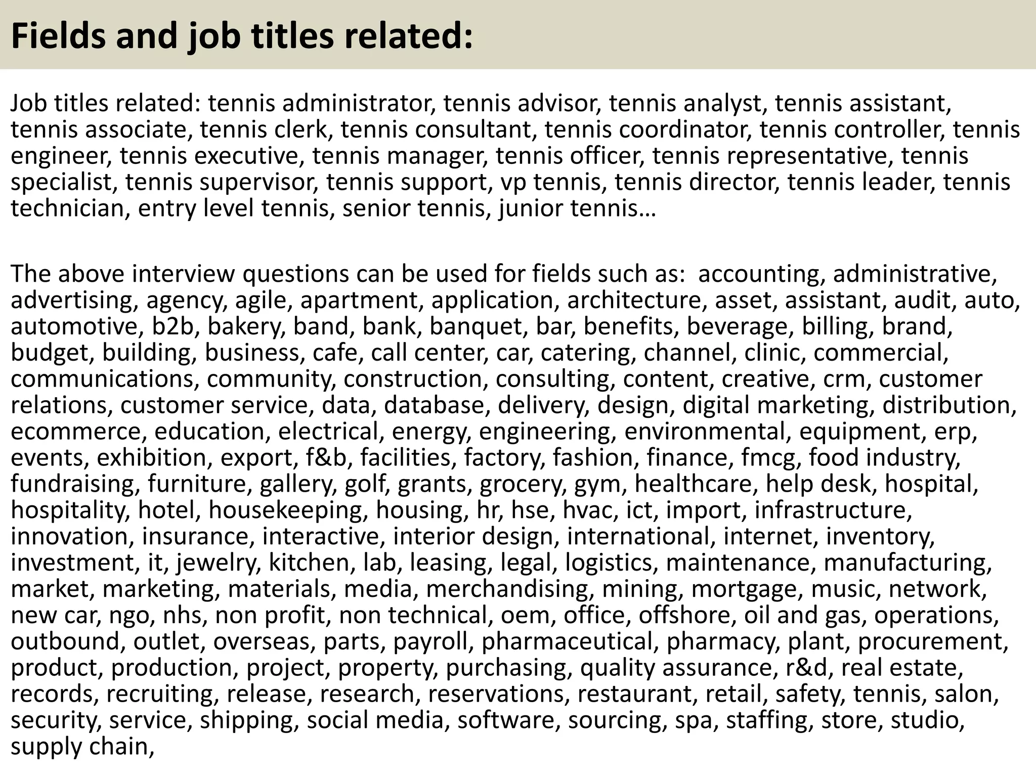 Fields and job titles related:
Job titles related: tennis administrator, tennis advisor, tennis analyst, tennis assistant,
tennis associate, tennis clerk, tennis consultant, tennis coordinator, tennis controller, tennis
engineer, tennis executive, tennis manager, tennis officer, tennis representative, tennis
specialist, tennis supervisor, tennis support, vp tennis, tennis director, tennis leader, tennis
technician, entry level tennis, senior tennis, junior tennis…
The above interview questions can be used for fields such as: accounting, administrative,
advertising, agency, agile, apartment, application, architecture, asset, assistant, audit, auto,
automotive, b2b, bakery, band, bank, banquet, bar, benefits, beverage, billing, brand,
budget, building, business, cafe, call center, car, catering, channel, clinic, commercial,
communications, community, construction, consulting, content, creative, crm, customer
relations, customer service, data, database, delivery, design, digital marketing, distribution,
ecommerce, education, electrical, energy, engineering, environmental, equipment, erp,
events, exhibition, export, f&b, facilities, factory, fashion, finance, fmcg, food industry,
fundraising, furniture, gallery, golf, grants, grocery, gym, healthcare, help desk, hospital,
hospitality, hotel, housekeeping, housing, hr, hse, hvac, ict, import, infrastructure,
innovation, insurance, interactive, interior design, international, internet, inventory,
investment, it, jewelry, kitchen, lab, leasing, legal, logistics, maintenance, manufacturing,
market, marketing, materials, media, merchandising, mining, mortgage, music, network,
new car, ngo, nhs, non profit, non technical, oem, office, offshore, oil and gas, operations,
outbound, outlet, overseas, parts, payroll, pharmaceutical, pharmacy, plant, procurement,
product, production, project, property, purchasing, quality assurance, r&d, real estate,
records, recruiting, release, research, reservations, restaurant, retail, safety, tennis, salon,
security, service, shipping, social media, software, sourcing, spa, staffing, store, studio,
supply chain,
 