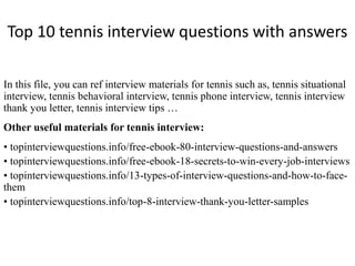 Top 10 tennis interview questions with answers
In this file, you can ref interview materials for tennis such as, tennis situational
interview, tennis behavioral interview, tennis phone interview, tennis interview
thank you letter, tennis interview tips …
Other useful materials for tennis interview:
• topinterviewquestions.info/free-ebook-80-interview-questions-and-answers
• topinterviewquestions.info/free-ebook-18-secrets-to-win-every-job-interviews
• topinterviewquestions.info/13-types-of-interview-questions-and-how-to-face-
them
• topinterviewquestions.info/top-8-interview-thank-you-letter-samples
 