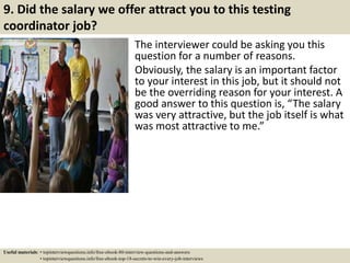 9. Did the salary we offer attract you to this testing
coordinator job?
The interviewer could be asking you this
question for a number of reasons.
Obviously, the salary is an important factor
to your interest in this job, but it should not
be the overriding reason for your interest. A
good answer to this question is, “The salary
was very attractive, but the job itself is what
was most attractive to me.”
Useful materials: • topinterviewquestions.info/free-ebook-80-interview-questions-and-answers
• topinterviewquestions.info/free-ebook-top-18-secrets-to-win-every-job-interviews
 