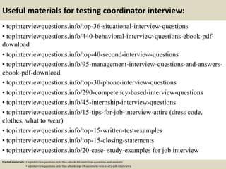Useful materials for testing coordinator interview:
• topinterviewquestions.info/top-36-situational-interview-questions
• topinterviewquestions.info/440-behavioral-interview-questions-ebook-pdf-
download
• topinterviewquestions.info/top-40-second-interview-questions
• topinterviewquestions.info/95-management-interview-questions-and-answers-
ebook-pdf-download
• topinterviewquestions.info/top-30-phone-interview-questions
• topinterviewquestions.info/290-competency-based-interview-questions
• topinterviewquestions.info/45-internship-interview-questions
• topinterviewquestions.info/15-tips-for-job-interview-attire (dress code,
clothes, what to wear)
• topinterviewquestions.info/top-15-written-test-examples
• topinterviewquestions.info/top-15-closing-statements
• topinterviewquestions.info/20-case- study-examples for job interview
Useful materials: • topinterviewquestions.info/free-ebook-80-interview-questions-and-answers
• topinterviewquestions.info/free-ebook-top-18-secrets-to-win-every-job-interviews
 