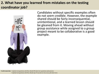 2. What have you learned from mistakes on the testing
coordinator job?
Candidates without specific examples often
do not seem credible. However, the example
shared should be fairly inconsequential,
unintentional, and a learned lesson should
be gleaned from it. Moving ahead without
group assistance while assigned to a group
project meant to be collaborative is a good
example.
Useful materials: • topinterviewquestions.info/free-ebook-80-interview-questions-and-answers
• topinterviewquestions.info/free-ebook-top-18-secrets-to-win-every-job-interviews
 