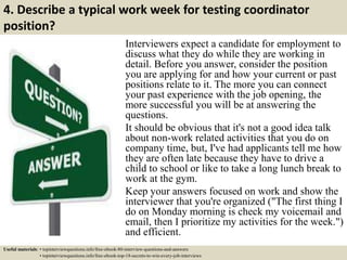 4. Describe a typical work week for testing coordinator
position?
Interviewers expect a candidate for employment to
discuss what they do while they are working in
detail. Before you answer, consider the position
you are applying for and how your current or past
positions relate to it. The more you can connect
your past experience with the job opening, the
more successful you will be at answering the
questions.
It should be obvious that it's not a good idea talk
about non-work related activities that you do on
company time, but, I've had applicants tell me how
they are often late because they have to drive a
child to school or like to take a long lunch break to
work at the gym.
Keep your answers focused on work and show the
interviewer that you're organized ("The first thing I
do on Monday morning is check my voicemail and
email, then I prioritize my activities for the week.")
and efficient.
Useful materials: • topinterviewquestions.info/free-ebook-80-interview-questions-and-answers
• topinterviewquestions.info/free-ebook-top-18-secrets-to-win-every-job-interviews
 