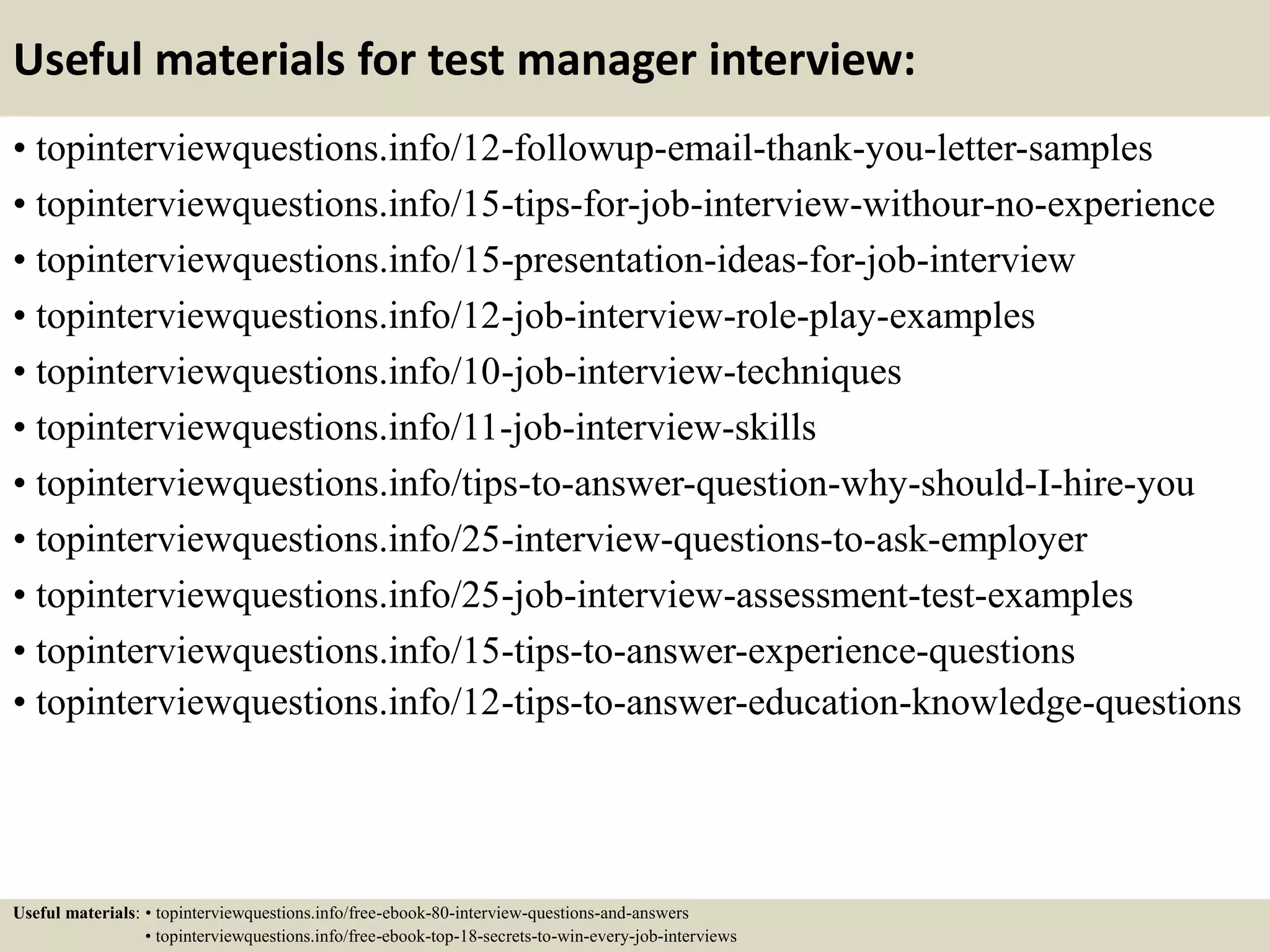 Useful materials for test manager interview:
• topinterviewquestions.info/12-followup-email-thank-you-letter-samples
• topinterviewquestions.info/15-tips-for-job-interview-withour-no-experience
• topinterviewquestions.info/15-presentation-ideas-for-job-interview
• topinterviewquestions.info/12-job-interview-role-play-examples
• topinterviewquestions.info/10-job-interview-techniques
• topinterviewquestions.info/11-job-interview-skills
• topinterviewquestions.info/tips-to-answer-question-why-should-I-hire-you
• topinterviewquestions.info/25-interview-questions-to-ask-employer
• topinterviewquestions.info/25-job-interview-assessment-test-examples
• topinterviewquestions.info/15-tips-to-answer-experience-questions
• topinterviewquestions.info/12-tips-to-answer-education-knowledge-questions
Useful materials: • topinterviewquestions.info/free-ebook-80-interview-questions-and-answers
• topinterviewquestions.info/free-ebook-top-18-secrets-to-win-every-job-interviews
 