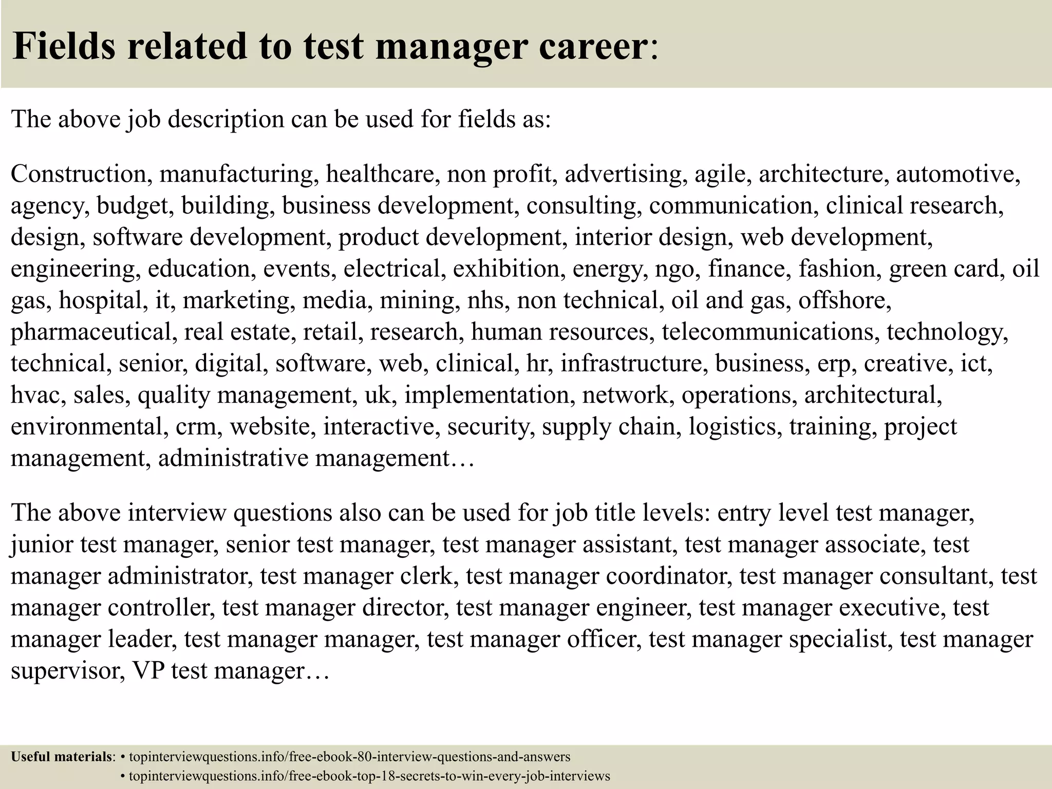 Fields related to test manager career:
The above job description can be used for fields as:
Construction, manufacturing, healthcare, non profit, advertising, agile, architecture, automotive,
agency, budget, building, business development, consulting, communication, clinical research,
design, software development, product development, interior design, web development,
engineering, education, events, electrical, exhibition, energy, ngo, finance, fashion, green card, oil
gas, hospital, it, marketing, media, mining, nhs, non technical, oil and gas, offshore,
pharmaceutical, real estate, retail, research, human resources, telecommunications, technology,
technical, senior, digital, software, web, clinical, hr, infrastructure, business, erp, creative, ict,
hvac, sales, quality management, uk, implementation, network, operations, architectural,
environmental, crm, website, interactive, security, supply chain, logistics, training, project
management, administrative management…
The above interview questions also can be used for job title levels: entry level test manager,
junior test manager, senior test manager, test manager assistant, test manager associate, test
manager administrator, test manager clerk, test manager coordinator, test manager consultant, test
manager controller, test manager director, test manager engineer, test manager executive, test
manager leader, test manager manager, test manager officer, test manager specialist, test manager
supervisor, VP test manager…
Useful materials: • topinterviewquestions.info/free-ebook-80-interview-questions-and-answers
• topinterviewquestions.info/free-ebook-top-18-secrets-to-win-every-job-interviews
 