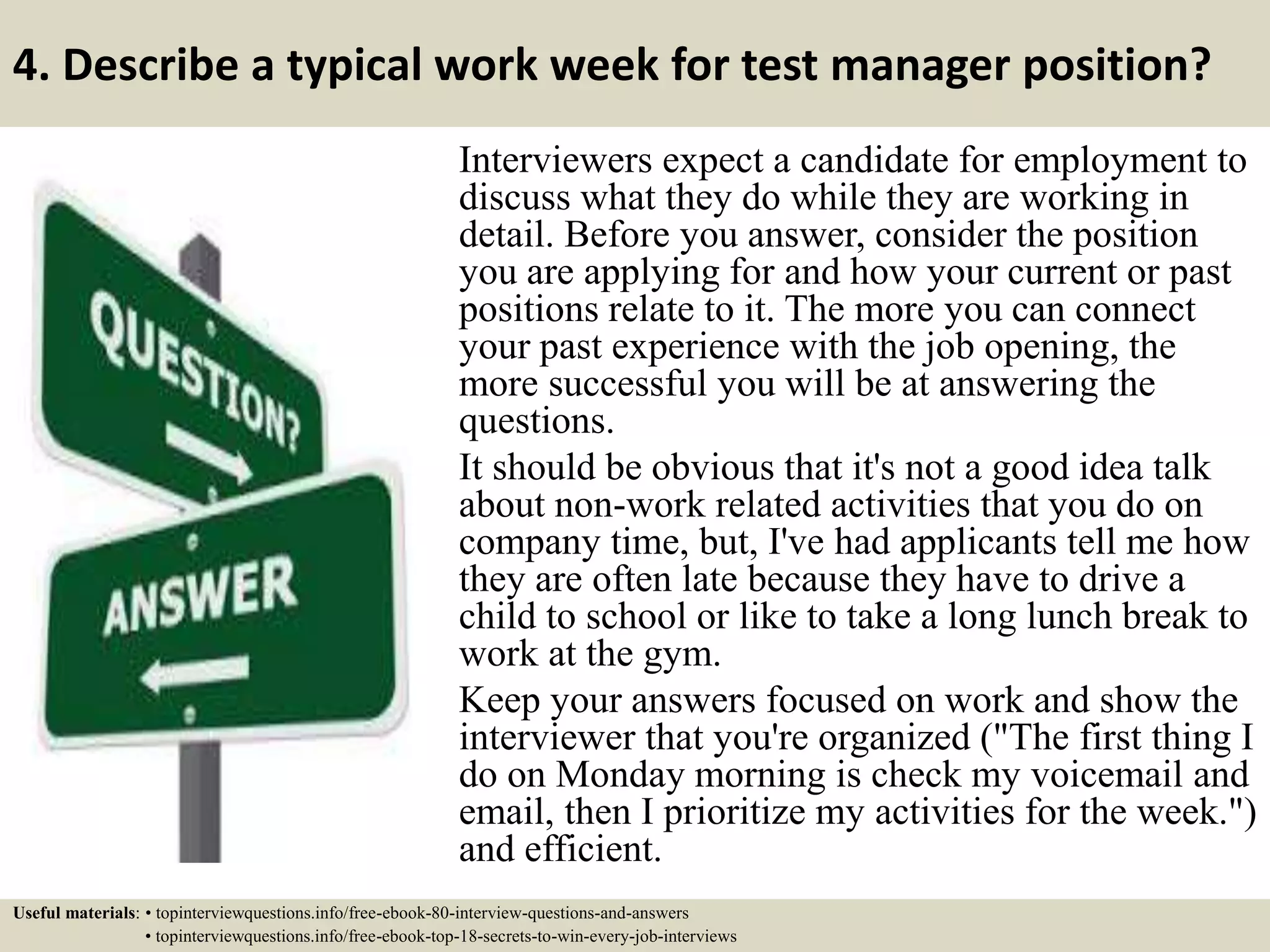 4. Describe a typical work week for test manager position?
Interviewers expect a candidate for employment to
discuss what they do while they are working in
detail. Before you answer, consider the position
you are applying for and how your current or past
positions relate to it. The more you can connect
your past experience with the job opening, the
more successful you will be at answering the
questions.
It should be obvious that it's not a good idea talk
about non-work related activities that you do on
company time, but, I've had applicants tell me how
they are often late because they have to drive a
child to school or like to take a long lunch break to
work at the gym.
Keep your answers focused on work and show the
interviewer that you're organized ("The first thing I
do on Monday morning is check my voicemail and
email, then I prioritize my activities for the week.")
and efficient.
Useful materials: • topinterviewquestions.info/free-ebook-80-interview-questions-and-answers
• topinterviewquestions.info/free-ebook-top-18-secrets-to-win-every-job-interviews
 