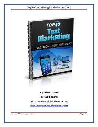 Top 10 Text Messaging Marketing Q & A

By: Hector Jayat
+52 656 6832995
Hector.jayat@mobilenicheapps.com
http://www.mobilenicheapps.com
www.mobilenicheapps.com

Página 1

 