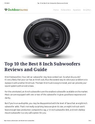 11/5/2020 Top 10 the Best 8 Inch Subwoofers Reviews and Guide
https://www.outdoorsumo.com/best-8-inch-subwoofers/ 1/24
Home Subwoofers Speakers Amplifiers
Top 10 the Best 8 Inch Subwoofers
Reviews and Guide
8 Inch Subwoofers: Your old car subwoofer may have conked out. So what do you do?
It’s very likely that your car has an 8 inch sub, thus the easiest way to solve your problem is to
replace it with another 8 inch sub. The best 8 inch sub is easy to install, and can provide your
sound system with an extra bass.
For the uninitiated, an 8 inch subwoofers are the smallest subwoofer available on the market.
Most cars are equipped with one or two of this subwoofer. It gives good bass response and
clarity.
But if you’re an audiophile, you may be disappointed with the level of bass that an eight-inch
subwoofer adds. That’s not really surprising because given its size, an eight inch sub won’t
have enough bass production compared to say, a 12-inch subwoofer.Still, an 8 inch shallow
mount subwoofer is a very safe option for you.
 
