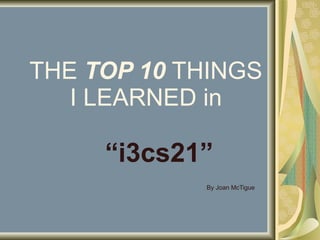 THE  TOP 10  THINGS I LEARNED in “ i3cs21” By Joan McTigue 