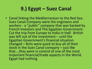 9.) Egypt – Suez Canal Canal linking the Mediterranean to the Red Sea.  Suez Canal Company were the engineers and workers - a “public” company that was backed by French Investors and The Egyptian Government.   Cut the trip from Europe to India in Half.  British was left out of the investment – until the Egyptian Government’s financial situation changed – Brits were quick to buy all of their stock in the Suez Canal company – just like that….they were in control of one of the most important financial/trade aspects in the World.  Egypt had nothing