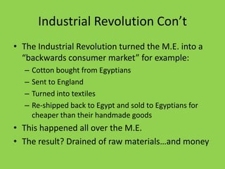 Industrial Revolution Con’tThe Industrial Revolution turned the M.E. into a “backwards consumer market” for example:Cotton bought from EgyptiansSent to EnglandTurned into textilesRe-shipped back to Egypt and sold to Egyptians for cheaper than their handmade goodsThis happened all over the M.E.The result? Drained of raw materials…and money