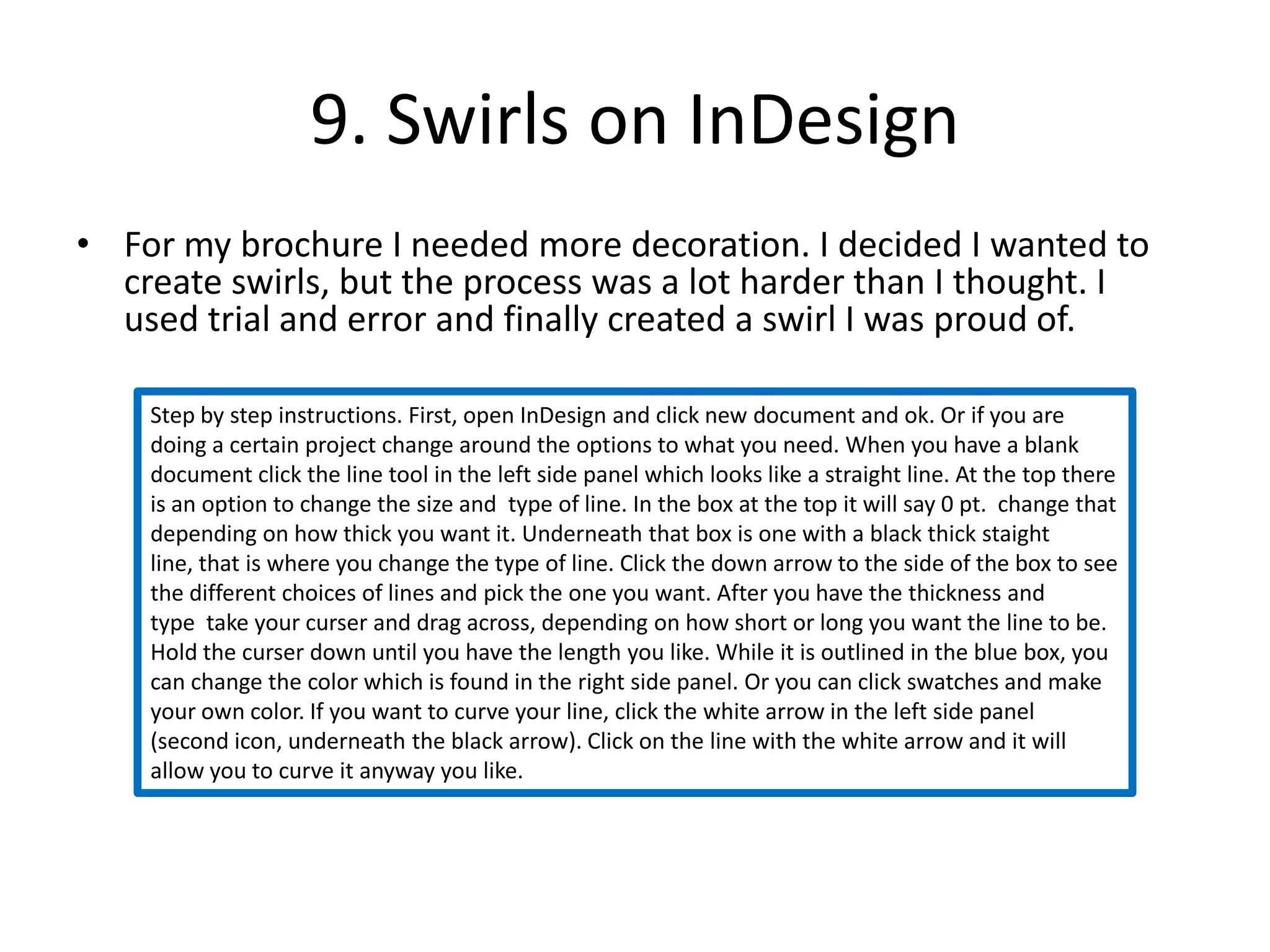 9. Swirls on InDesignFor my brochure I needed more decoration. I decided I wanted to create swirls, but the process was a lot harder than I thought. I used trial and error and finally created a swirl I was proud of.Step by step instructions. First, open InDesign and click new document and ok. Or if you are doing a certain project change around the options to what you need. When you have a blank document click the line tool in the left side panel which looks like a straight line. At the top there is an option to change the size and  type of line. In the box at the top it will say 0 pt.  change that depending on how thick you want it. Underneath that box is one with a black thick staight line, that is where you change the type of line. Click the down arrow to the side of the box to see the different choices of lines and pick the one you want. After you have the thickness and type  take your curser and drag across, depending on how short or long you want the line to be. Hold the curser down until you have the length you like. While it is outlined in the blue box, you can change the color which is found in the right side panel. Or you can click swatches and make your own color. If you want to curve your line, click the white arrow in the left side panel (second icon, underneath the black arrow). Click on the line with the white arrow and it will allow you to curve it anyway you like. 