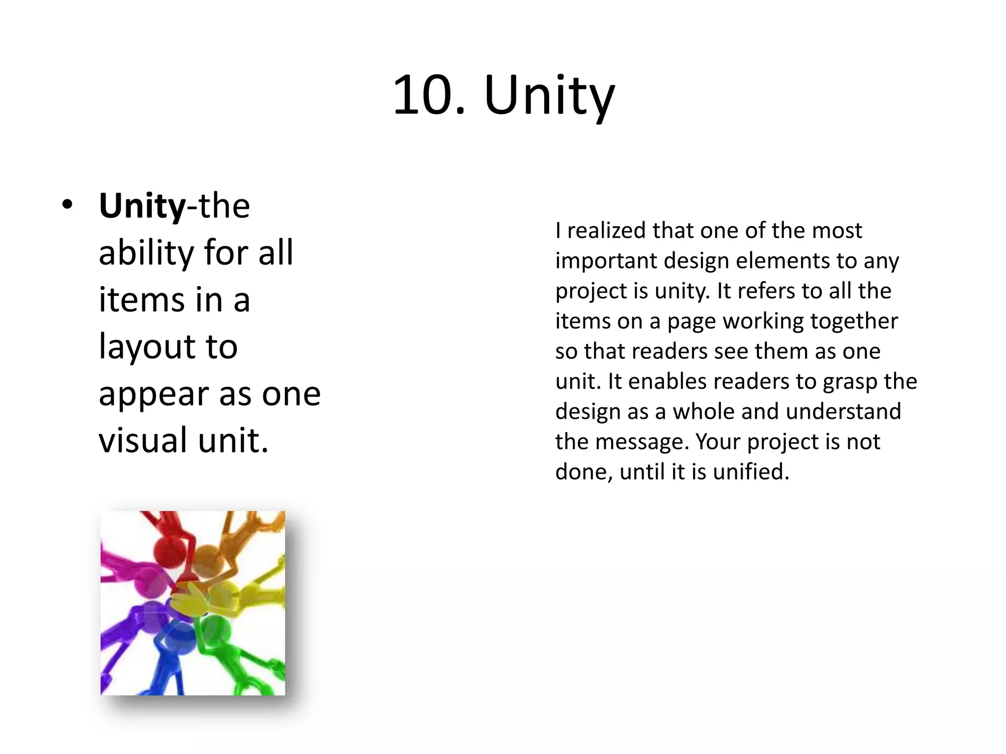 10. UnityUnity-the ability for all items in a layout to appear as one visual unit.I realized that one of the most important design elements to any project is unity. It refers to all the items on a page working together so that readers see them as one unit. It enables readers to grasp the design as a whole and understand the message. Your project is not done, until it is unified.