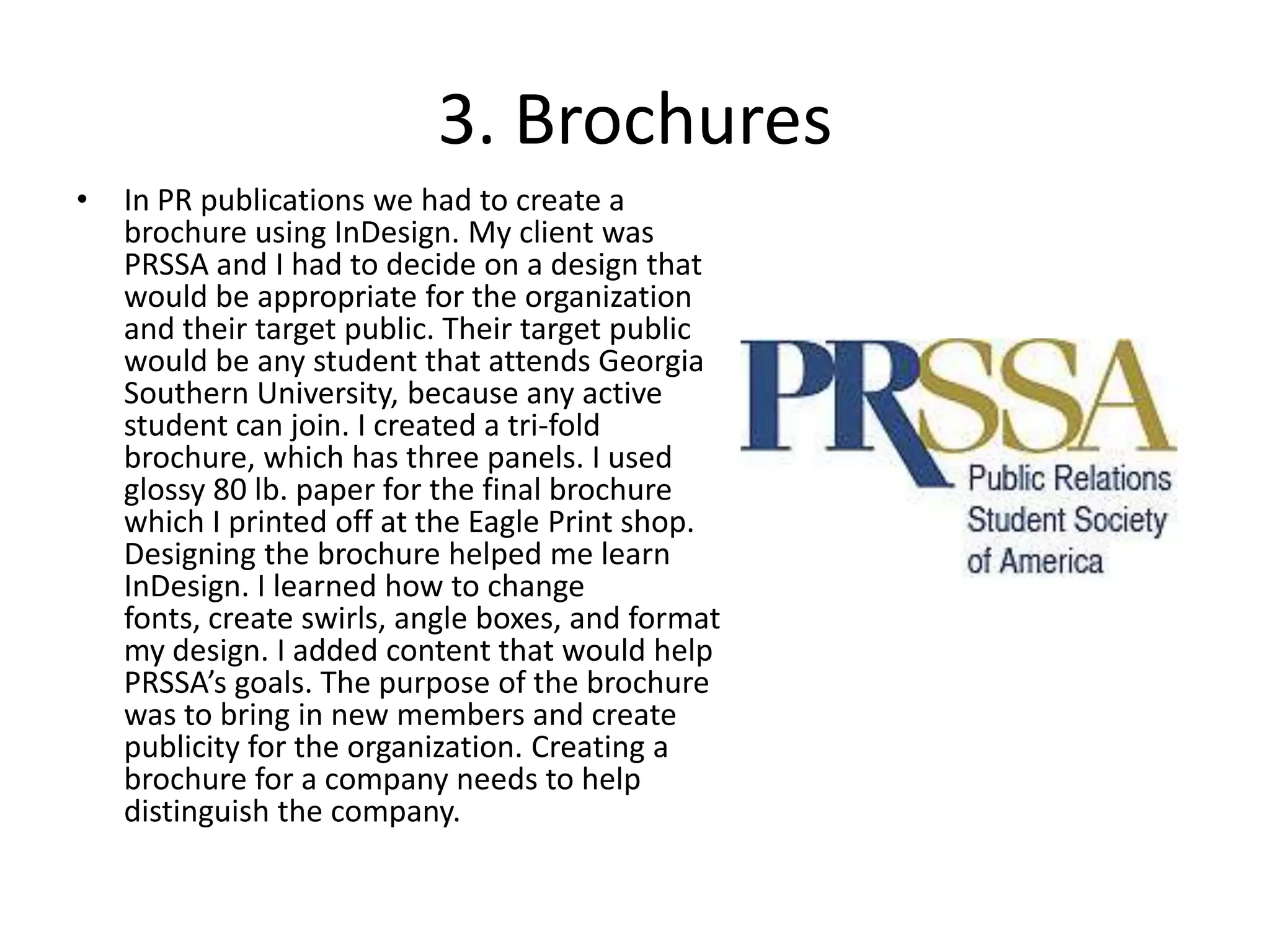3. BrochuresIn PR publications we had to create a brochure using InDesign. My client was PRSSA and I had to decide on a design that would be appropriate for the organization and their target public. Their target public would be any student that attends Georgia Southern University, because any active student can join. I created a tri-fold brochure, which has three panels. I used glossy 80 lb. paper for the final brochure which I printed off at the Eagle Print shop. Designing the brochure helped me learn InDesign. I learned how to change fonts, create swirls, angle boxes, and format my design. I added content that would help PRSSA’s goals. The purpose of the brochure was to bring in new members and create publicity for the organization. Creating a brochure for a company needs to help distinguish the company.