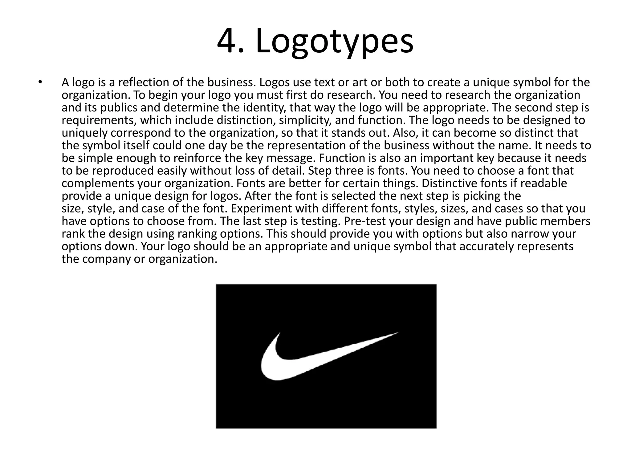 4. LogotypesA logo is a reflection of the business. Logos use text or art or both to create a unique symbol for the organization. To begin your logo you must first do research. You need to research the organization and its publics and determine the identity, that way the logo will be appropriate. The second step is requirements, which include distinction, simplicity, and function. The logo needs to be designed to uniquely correspond to the organization, so that it stands out. Also, it can become so distinct that the symbol itself could one day be the representation of the business without the name. It needs to be simple enough to reinforce the key message. Function is also an important key because it needs to be reproduced easily without loss of detail. Step three is fonts. You need to choose a font that complements your organization. Fonts are better for certain things. Distinctive fonts if readable provide a unique design for logos. After the font is selected the next step is picking the size, style, and case of the font. Experiment with different fonts, styles, sizes, and cases so that you have options to choose from. The last step is testing. Pre-test your design and have public members rank the design using ranking options. This should provide you with options but also narrow your options down. Your logo should be an appropriate and unique symbol that accurately represents the company or organization.