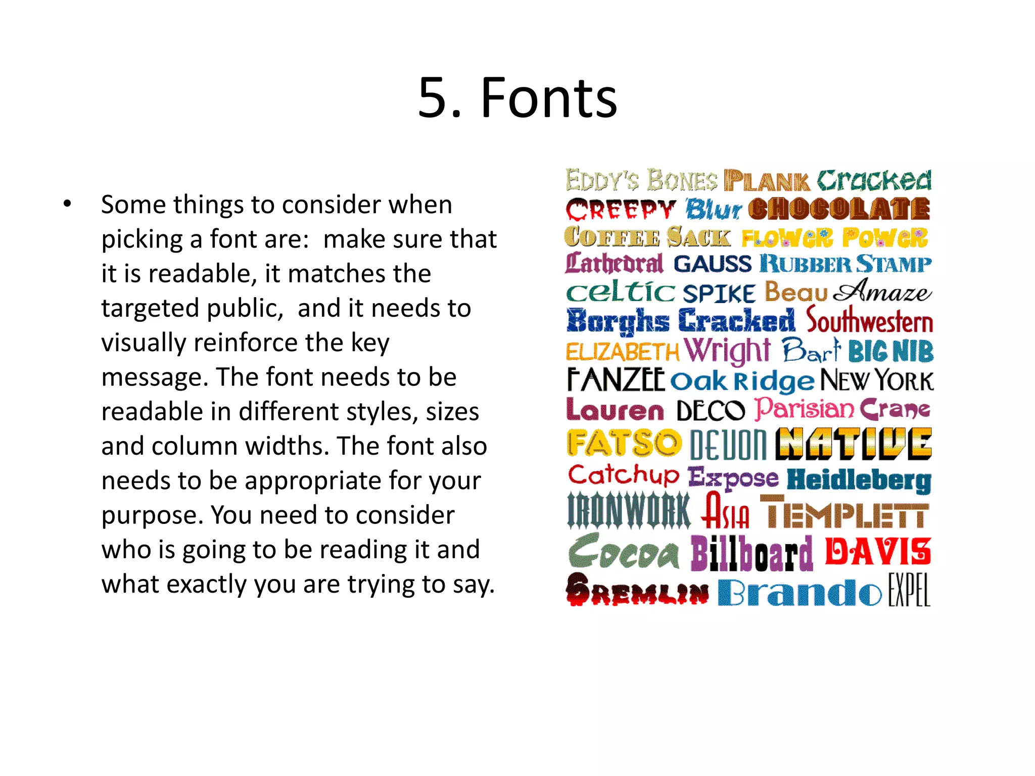 5. FontsSome things to consider when picking a font are:  make sure that it is readable, it matches the targeted public,  and it needs to visually reinforce the key message. The font needs to be readable in different styles, sizes and column widths. The font also needs to be appropriate for your purpose. You need to consider who is going to be reading it and what exactly you are trying to say.