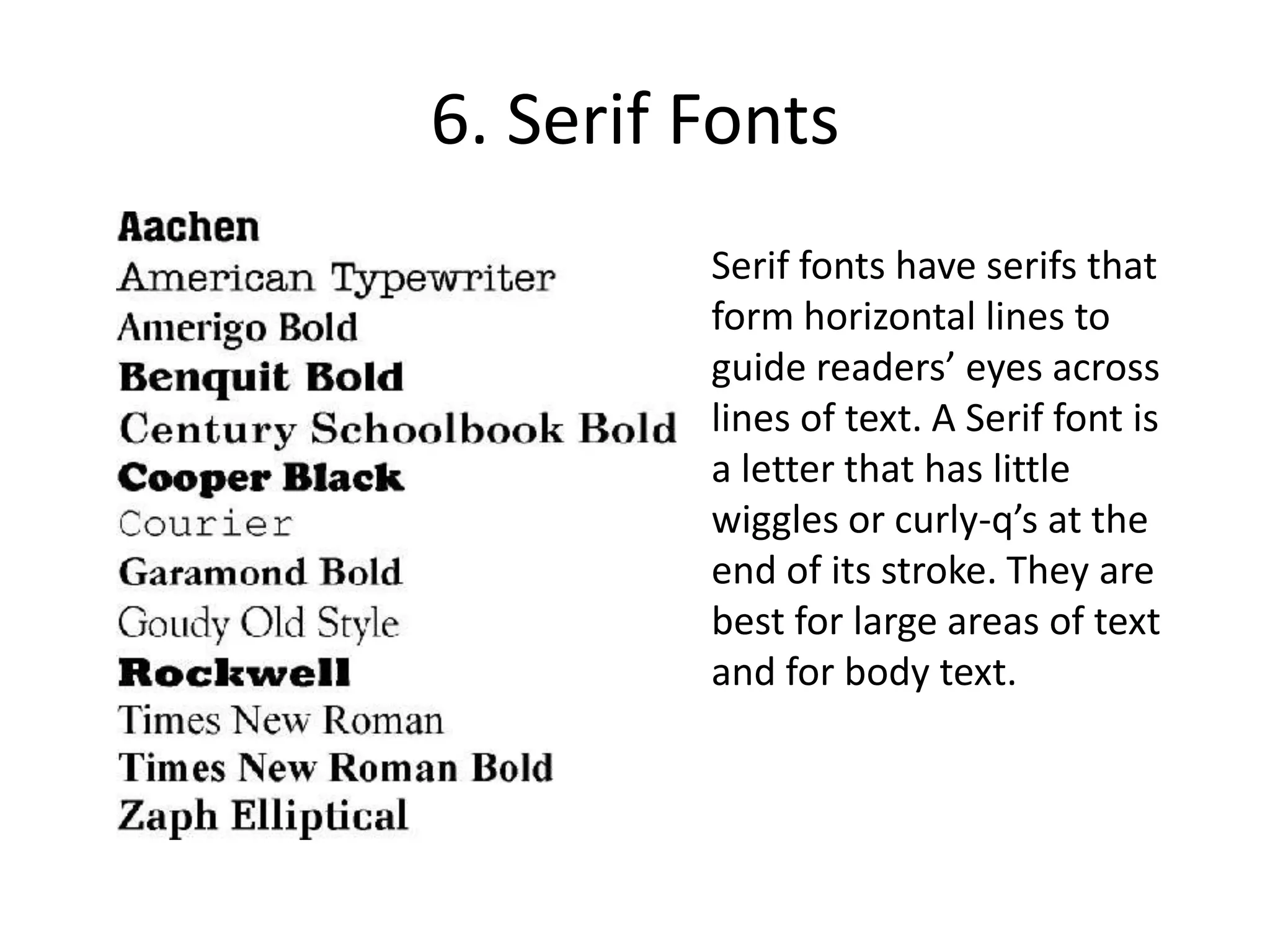 6. Serif FontsSerif fonts have serifs that form horizontal lines to guide readers’ eyes across lines of text. A Serif font is a letter that has little wiggles or curly-q’s at the end of its stroke. They are best for large areas of text and for body text.