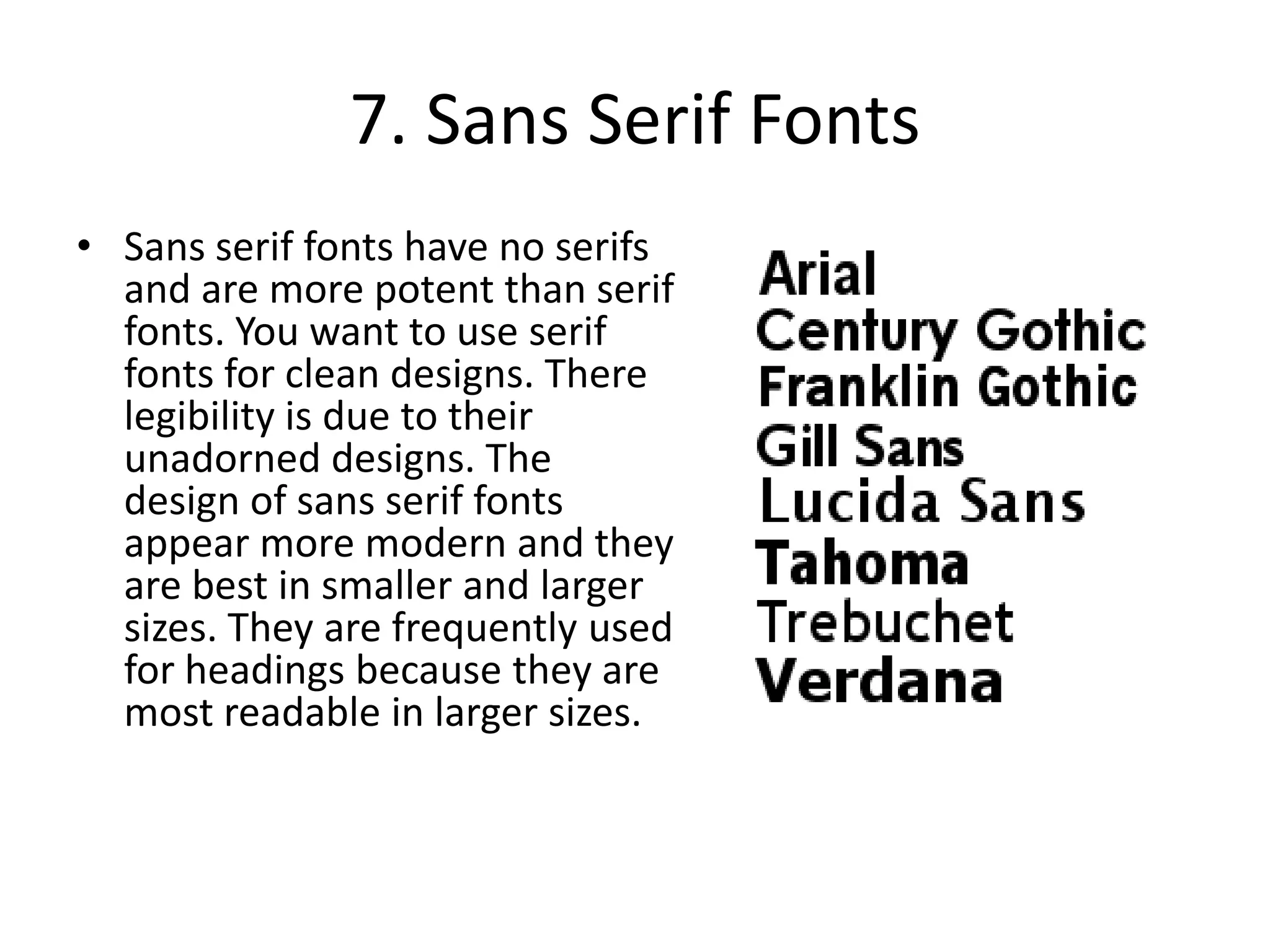 7. Sans Serif FontsSans serif fonts have no serifs and are more potent than serif fonts. You want to use serif fonts for clean designs. There legibility is due to their unadorned designs. The design of sans serif fonts appear more modern and they are best in smaller and larger sizes. They are frequently used for headings because they are most readable in larger sizes.