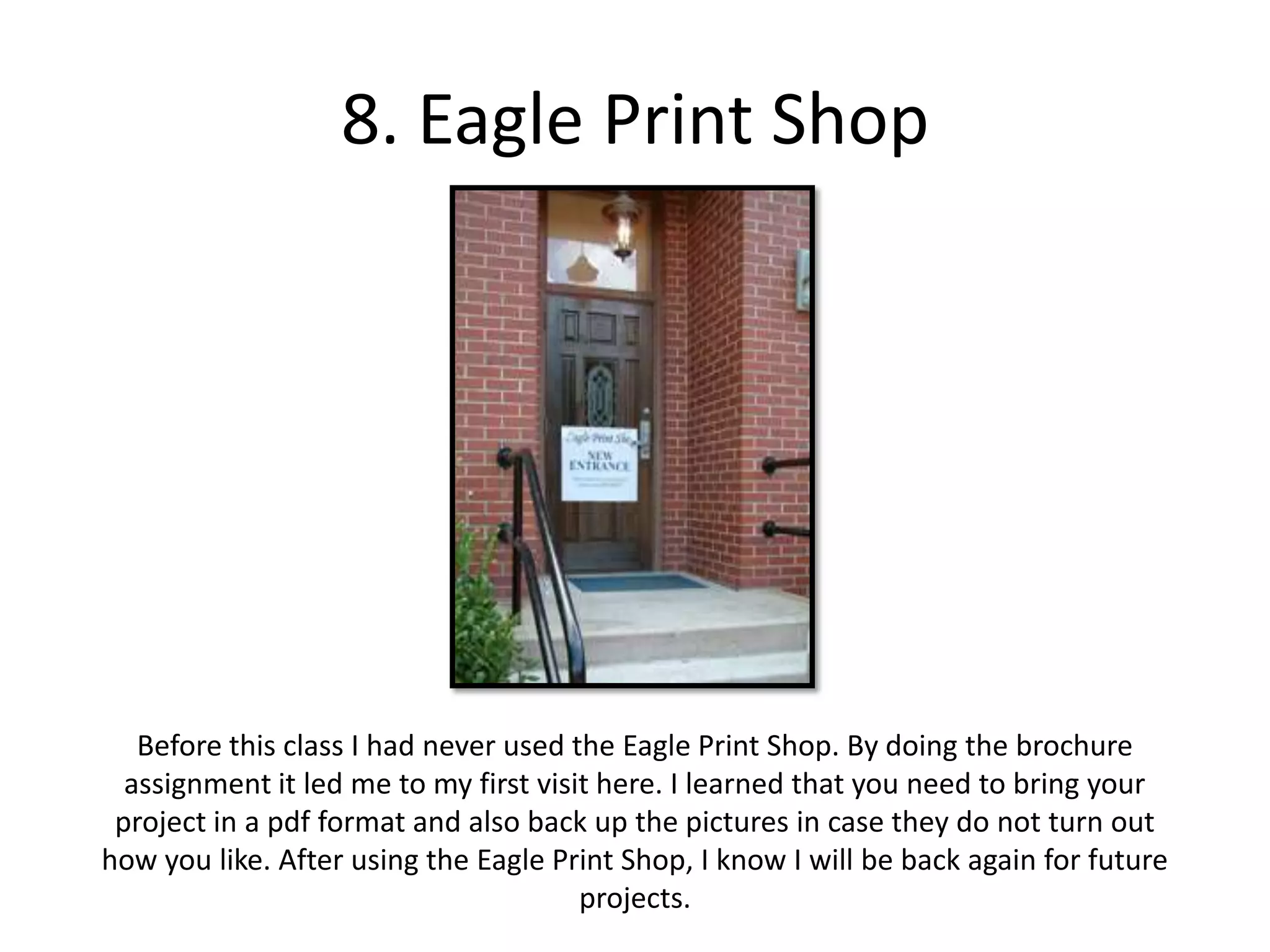 8. Eagle Print ShopBefore this class I had never used the Eagle Print Shop. By doing the brochure assignment it led me to my first visit here. I learned that you need to bring your project in a pdf format and also back up the pictures in case they do not turn out how you like. After using the Eagle Print Shop, I know I will be back again for future projects.