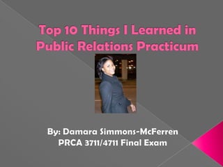 Top 10 Things I Learned in Public Relations Practicum By: Damara Simmons-McFerren PRCA 3711/4711 Final Exam 