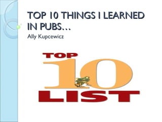TOP 10 THINGS I LEARNED IN PUBS… Ally Kupcewicz 