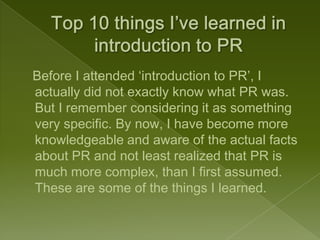 Before I attended ‘introduction to PR’, I
actually did not exactly know what PR was.
But I remember considering it as something
very specific. By now, I have become more
knowledgeable and aware of the actual facts
about PR and not least realized that PR is
much more complex, than I first assumed.
These are some of the things I learned.
 