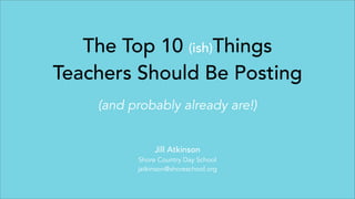 The Top 10 (ish)Things
Teachers Should Be Posting
(and probably already are!)
Jill Atkinson
Shore Country Day School
jatkinson@shoreschool.org
 