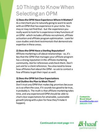 10 Things to Know When
Selecting an OPM
1) Does the OPM Have Experience Where It Matters?
As a merchant you're naturally going to want to work
with an OPM that has experience in your niche. You
may or may not find that - but the experience you
really want to look for is experience in key functions of
an OPM - which includes affiliate recruitment, affiliate
activation and affiliate program optimization. Look for
case studies and client testimonials that demonstrate
expertise in these areas.

2) Does the OPM Have a Sterling Reputation?
Affiliate marketing is all about relationships - so, it's
key that the OPM that manages your affiliate program
has a strong reputation in the affiliate marketing
community. Ask for references and check them. Don't
just ask for a client reference. You also need to know
how affiliates feel about the OPM - so ask to contact a
few affiliates to get their input as well.

3) Does the OPM Set Clear Expectations
and Outline the Plan to Meet Them?
Don't trust any OPM that makes big promises because
as is so often the case, if it sounds too good to be true,
it probably is. The truth is that affiliate marketing takes
time, and any experienced OPM should be able to
chart clear expectations for attainable, sustainable
growth (along with a plan for how they'll make it
happen).                                                      (888) 854-7770




                        Continued on next page >>>
 