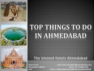 Airport Circle, Email: sales.ahmedabad@ummedhotels.com
Ahmedabad , 382475, Phone: +91 79 6666 1234
India Visit at :- http://www.ummedhotels.com/ahmedabad/
 