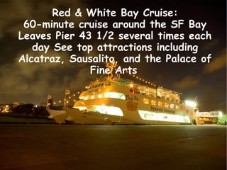 Red & White Bay Cruise:
60-minute cruise around the SF Bay
Leaves Pier 43 1/2 several times each
day See top attractions i...