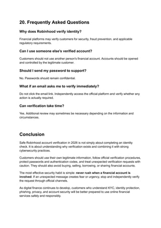 20. Frequently Asked Questions
Why does Robinhood verify identity?
Financial platforms may verify customers for security, fraud prevention, and applicable
regulatory requirements.
Can I use someone else's verified account?
Customers should not use another person's financial account. Accounts should be opened
and controlled by the legitimate customer.
Should I send my password to support?
No. Passwords should remain confidential.
What if an email asks me to verify immediately?
Do not click the email link. Independently access the official platform and verify whether any
action is actually required.
Can verification take time?
Yes. Additional review may sometimes be necessary depending on the information and
circumstances.
Conclusion
Safe Robinhood account verification in 2026 is not simply about completing an identity
check. It is about understanding why verification exists and combining it with strong
cybersecurity practices.
Customers should use their own legitimate information, follow official verification procedures,
protect passwords and authentication codes, and treat unexpected verification requests with
caution. They should also avoid buying, selling, borrowing, or sharing financial accounts.
The most effective security habit is simple: never rush when a financial account is
involved. If an unexpected message creates fear or urgency, stop and independently verify
the request through official channels.
As digital finance continues to develop, customers who understand KYC, identity protection,
phishing, privacy, and account security will be better prepared to use online financial
services safely and responsibly.
 