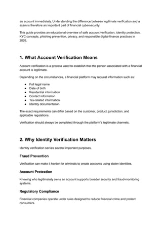 an account immediately. Understanding the difference between legitimate verification and a
scam is therefore an important part of financial cybersecurity.
This guide provides an educational overview of safe account verification, identity protection,
KYC concepts, phishing prevention, privacy, and responsible digital-finance practices in
2026.
1. What Account Verification Means
Account verification is a process used to establish that the person associated with a financial
account is legitimate.
Depending on the circumstances, a financial platform may request information such as:
●​ Full legal name
●​ Date of birth
●​ Residential information
●​ Contact information
●​ Tax-related information
●​ Identity documentation
The exact requirements can differ based on the customer, product, jurisdiction, and
applicable regulations.
Verification should always be completed through the platform's legitimate channels.
2. Why Identity Verification Matters
Identity verification serves several important purposes.
Fraud Prevention
Verification can make it harder for criminals to create accounts using stolen identities.
Account Protection
Knowing who legitimately owns an account supports broader security and fraud-monitoring
systems.
Regulatory Compliance
Financial companies operate under rules designed to reduce financial crime and protect
consumers.
 