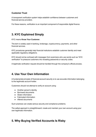 Customer Trust
A transparent verification system helps establish confidence between customers and
financial-service providers.
For these reasons, verification is an important component of responsible digital finance.
3. KYC Explained Simply
KYC means Know Your Customer.
The term is widely used in banking, brokerage, cryptocurrency, payments, and other
financial services.
KYC procedures generally help financial institutions establish customer identity and meet
applicable regulatory obligations.
KYC should not be confused with messages from scammers who use words such as “KYC
verification” to pressure customers into revealing passwords or security codes.
A legitimate verification request should be handled through the company's official process.
4. Use Your Own Information
A fundamental principle of financial-account security is to use accurate information belonging
to the legitimate account holder.
Customers should not attempt to verify an account using:
●​ Another person's identity
●​ Borrowed documents
●​ Stolen information
●​ Fabricated information
●​ Altered documents
Such practices can create serious security and compliance problems.
The safest approach is straightforward: create and maintain your own account using your
own legitimate information.
5. Why Buying Verified Accounts Is Risky
 