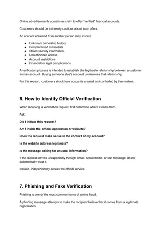 Online advertisements sometimes claim to offer “verified” financial accounts.
Customers should be extremely cautious about such offers.
An account obtained from another person may involve:
●​ Unknown ownership history
●​ Compromised credentials
●​ Stolen identity information
●​ Unauthorized access
●​ Account restrictions
●​ Financial or legal complications
A verification process is intended to establish the legitimate relationship between a customer
and an account. Buying someone else's account undermines that relationship.
For this reason, customers should use accounts created and controlled by themselves.
6. How to Identify Official Verification
When receiving a verification request, first determine where it came from.
Ask:
Did I initiate this request?
Am I inside the official application or website?
Does the request make sense in the context of my account?
Is the website address legitimate?
Is the message asking for unusual information?
If the request arrives unexpectedly through email, social media, or text message, do not
automatically trust it.
Instead, independently access the official service.
7. Phishing and Fake Verification
Phishing is one of the most common forms of online fraud.
A phishing message attempts to make the recipient believe that it comes from a legitimate
organization.
 