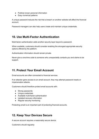 ●​ Publicly known personal information
●​ Easy numerical patterns
A unique password reduces the risk that a breach on another website will affect the financial
account.
Password managers can also help users create and maintain unique credentials.
10. Use Multi-Factor Authentication
Multi-factor authentication adds another security layer beyond a password.
When available, customers should consider enabling the strongest appropriate security
options offered by the platform.
Authentication information should remain private.
Never give a one-time code to someone who unexpectedly contacts you and claims to be
support.
11. Protect Your Email Account
Email accounts are often connected to financial services.
If an attacker gains access to an email account, they may attempt password resets or
impersonation attacks.
Customers should therefore protect email accounts with:
●​ Strong passwords
●​ Unique credentials
●​ Available multi-factor authentication
●​ Updated recovery information
●​ Regular security monitoring
Protecting email is an important part of protecting financial accounts.
12. Keep Your Devices Secure
A secure account requires a reasonably secure device.
Customers should regularly:
 