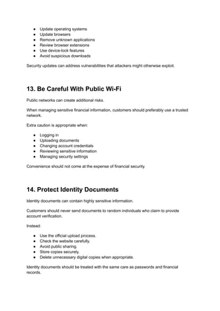 ●​ Update operating systems
●​ Update browsers
●​ Remove unknown applications
●​ Review browser extensions
●​ Use device-lock features
●​ Avoid suspicious downloads
Security updates can address vulnerabilities that attackers might otherwise exploit.
13. Be Careful With Public Wi-Fi
Public networks can create additional risks.
When managing sensitive financial information, customers should preferably use a trusted
network.
Extra caution is appropriate when:
●​ Logging in
●​ Uploading documents
●​ Changing account credentials
●​ Reviewing sensitive information
●​ Managing security settings
Convenience should not come at the expense of financial security.
14. Protect Identity Documents
Identity documents can contain highly sensitive information.
Customers should never send documents to random individuals who claim to provide
account verification.
Instead:
●​ Use the official upload process.
●​ Check the website carefully.
●​ Avoid public sharing.
●​ Store copies securely.
●​ Delete unnecessary digital copies when appropriate.
Identity documents should be treated with the same care as passwords and financial
records.
 