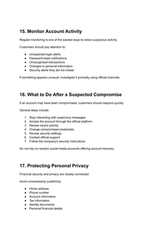 15. Monitor Account Activity
Regular monitoring is one of the easiest ways to notice suspicious activity.
Customers should pay attention to:
●​ Unexpected login alerts
●​ Password-reset notifications
●​ Unrecognized transactions
●​ Changes to personal information
●​ Security alerts they did not initiate
If something appears unusual, investigate it promptly using official channels.
16. What to Do After a Suspected Compromise
If an account may have been compromised, customers should respond quickly.
General steps include:
1.​ Stop interacting with suspicious messages.
2.​ Access the account through the official platform.
3.​ Review recent activity.
4.​ Change compromised credentials.
5.​ Review security settings.
6.​ Contact official support.
7.​ Follow the company's security instructions.
Do not rely on random social-media accounts offering account recovery.
17. Protecting Personal Privacy
Financial security and privacy are closely connected.
Avoid unnecessarily publishing:
●​ Home address
●​ Phone number
●​ Account information
●​ Tax information
●​ Identity documents
●​ Personal financial details
 