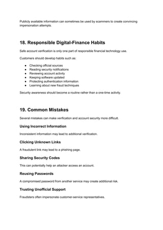 Publicly available information can sometimes be used by scammers to create convincing
impersonation attempts.
18. Responsible Digital-Finance Habits
Safe account verification is only one part of responsible financial technology use.
Customers should develop habits such as:
●​ Checking official sources
●​ Reading security notifications
●​ Reviewing account activity
●​ Keeping software updated
●​ Protecting authentication information
●​ Learning about new fraud techniques
Security awareness should become a routine rather than a one-time activity.
19. Common Mistakes
Several mistakes can make verification and account security more difficult.
Using Incorrect Information
Inconsistent information may lead to additional verification.
Clicking Unknown Links
A fraudulent link may lead to a phishing page.
Sharing Security Codes
This can potentially help an attacker access an account.
Reusing Passwords
A compromised password from another service may create additional risk.
Trusting Unofficial Support
Fraudsters often impersonate customer-service representatives.
 