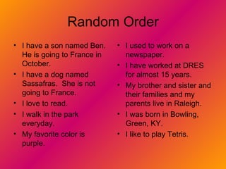 Random Order I have a son named Ben. He is going to France in October. I have a dog named Sassafras.  She is not going to France. I love to read. I walk in the park everyday. My favorite color is purple. I used to work on a newspaper. I have worked at DRES for almost 15 years. My brother and sister and their families and my parents live in Raleigh. I was born in Bowling, Green, KY. I like to play Tetris. 