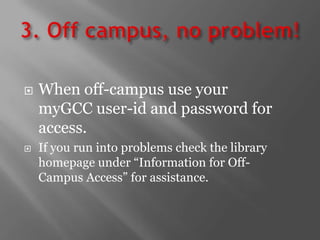 3. Off campus, no problem!When off-campus use your myGCC user-id and password for access.If you run into problems check the library homepage under “Information for Off-Campus Access” for assistance.