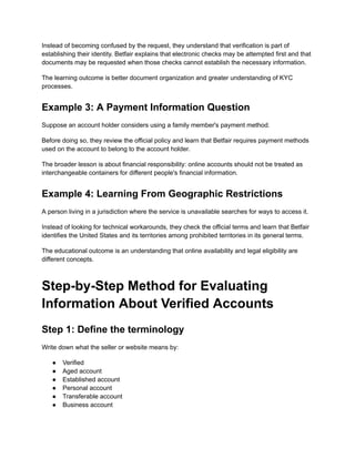 Instead of becoming confused by the request, they understand that verification is part of
establishing their identity. Betfair explains that electronic checks may be attempted first and that
documents may be requested when those checks cannot establish the necessary information.
The learning outcome is better document organization and greater understanding of KYC
processes.
Example 3: A Payment Information Question
Suppose an account holder considers using a family member's payment method.
Before doing so, they review the official policy and learn that Betfair requires payment methods
used on the account to belong to the account holder.
The broader lesson is about financial responsibility: online accounts should not be treated as
interchangeable containers for different people's financial information.
Example 4: Learning From Geographic Restrictions
A person living in a jurisdiction where the service is unavailable searches for ways to access it.
Instead of looking for technical workarounds, they check the official terms and learn that Betfair
identifies the United States and its territories among prohibited territories in its general terms.
The educational outcome is an understanding that online availability and legal eligibility are
different concepts.
Step-by-Step Method for Evaluating
Information About Verified Accounts
Step 1: Define the terminology
Write down what the seller or website means by:
●​ Verified
●​ Aged account
●​ Established account
●​ Personal account
●​ Transferable account
●​ Business account
 